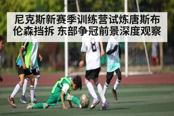 尼克斯新赛季训练营试炼唐斯布伦森挡拆 东部争冠前景深度观察
